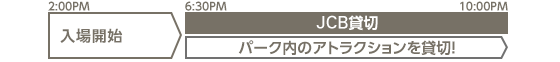 2:00PM 入場開始　6:30PM～10:00PM JCB貸切 ［パーク内のアトラクションを貸切！］