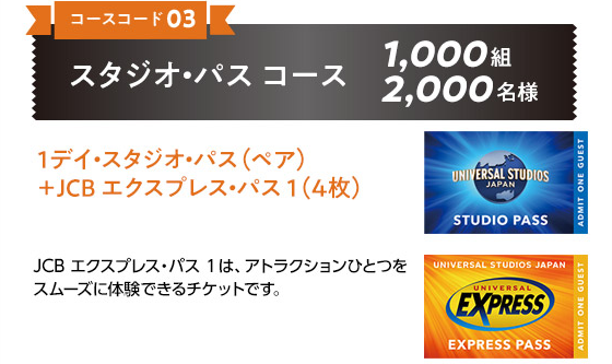 ［コースコード 03］スタジオ・パス コース 1,000組 2,000名様 1デイ・スタジオ・パス（ペア）＋JCB エクスプレス・パス 1（4枚） JCB エクスプレス・パス 1は、アトラクションひとつをスムーズに体験できるチケットです。