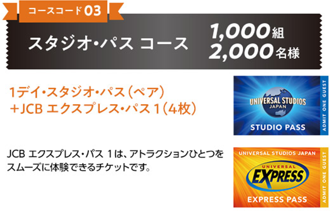 ［コースコード 03］スタジオ・パス コース 1,000組 2,000名様 1デイ・スタジオ・パス（ペア）＋JCB エクスプレス・パス 1（4枚） JCB エクスプレス・パス 1は、アトラクションひとつをスムーズに体験できるチケットです。