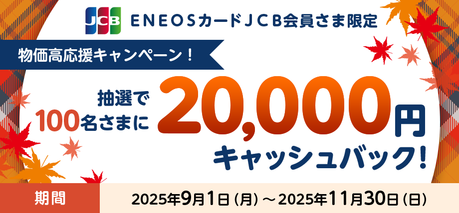 ENEOSカード JCB会員さま限定 物価高応援キャンペーン 抽選で100名さまに20,000円キャッシュバック！ 期間2025年9月1日（月）～2025年11月30日（日）