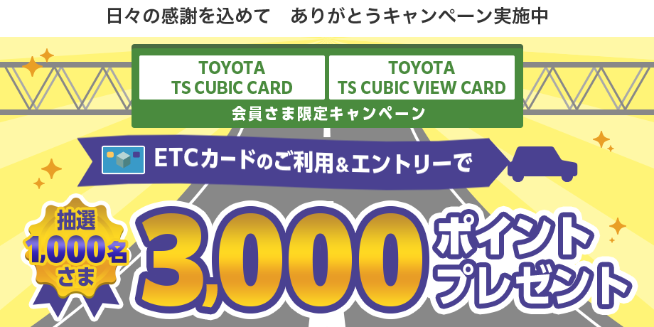 日々の感謝を込めてありがとうキャンペーン実施中 [TS CUBIC CARD TOYOTA・TS CUBIC VIEW CARD 会員さま限定キャンペーン] ETCカードのご利用＆エントリーで抽選1,000名さま3,000ポイントプレゼント