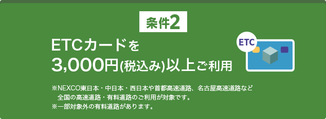 条件2 ETCカードを3,000円（税込み）以上ご利用 ※NEXCO東日本・中日本・西日本や首都高速道路、名古屋高速道路など全国の高速道路・有料道路のご利用が対象です。※一部対象外の有料道路があります。