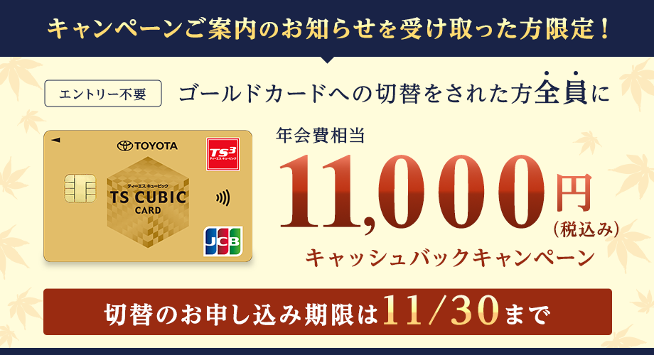 キャンペーンご案内のお知らせを受け取った方限定！エントリー不要 ゴールドカードへの切替をされた方全員に年会費相当11,000円（税込み）キャッシュバックキャンペーン 切替のお申し込み期限は11/30まで