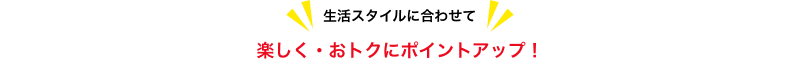 生活スタイルに合わせて楽しく・おトクにポイントアップ!