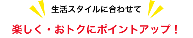 生活スタイルに合わせて楽しく・おトクにポイントアップ!