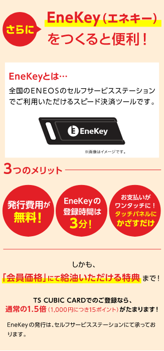 さらにEneKey（エネキー）をつくると便利！EneKeyとは…全国のENEOSのセルフサービスステーションでご利用いただけるスピード決済ツールです。画像はイメージです。3つのメリット 発行費用が無料！EneKeyの登録時間は3分！お支払いがワンタッチに！タッチパネルにかざすだけ しかも「会員価格」にて給油いただける特典まで！TS CUBIC CARDでのご登録なら、通常の1.5倍（1,000円につき15ポイント）がたまります！EneKeyの発行は、セルフサービスステーションにて承っております。