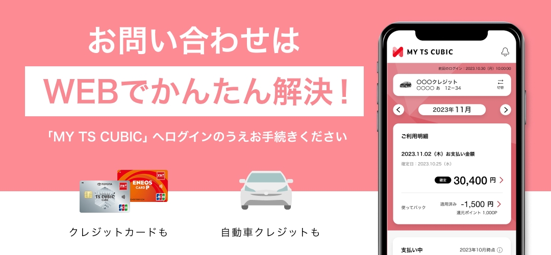 お問い合わせはWEBでかんたん解決！ 「MY TS CUBIC」へログインのうえお手続きください クレジットカードも 自動車クレジットも