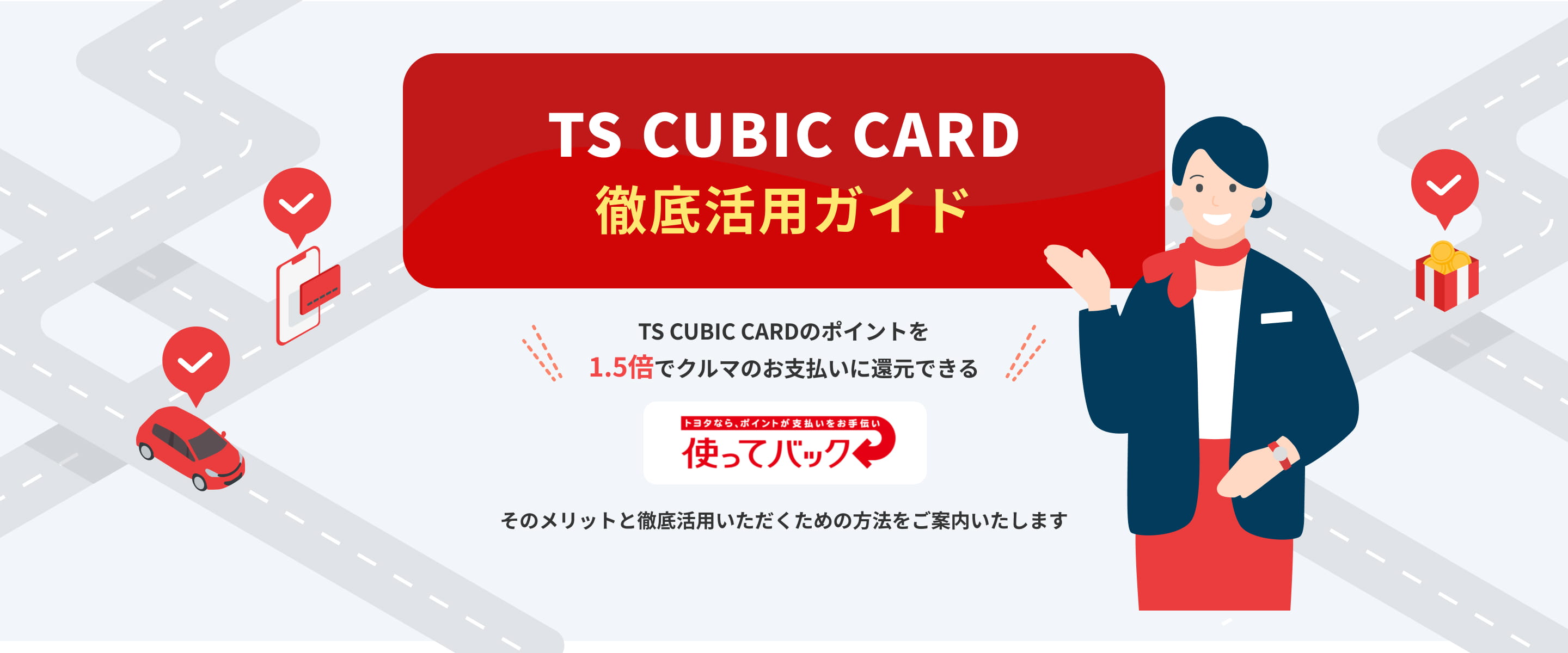 TS CUBIC CARD 徹底活用ガイド。TS CUBIC CARDのポイントを1.5倍でクルマのお支払いに還元できる。トヨタなら、ポイントが支払いをお手伝い使ってバック。そのメリットと徹底活用いただくための方法をご案内いたします。