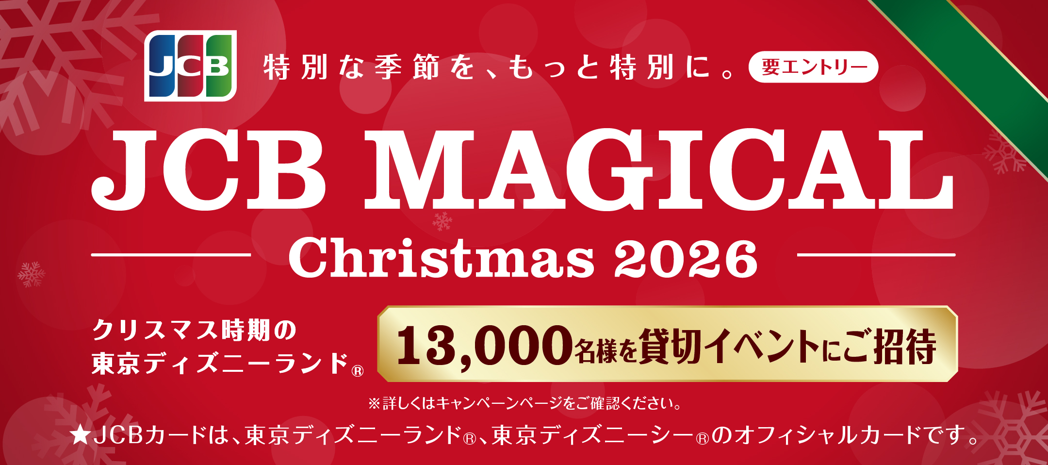 JCB 特別な季節を、もっと特別に。要エントリー JCB MAGICAL Christmas 2026 クリスマス時期の東京ディズニーランド(R)13,000名様を貸切イベントにご招待 ※詳しくはキャンペーンページをご確認ください。★JCBカードは、東京ディズニーランド(R)、東京ディズニーシー(R)のオフィシャルかーおです。