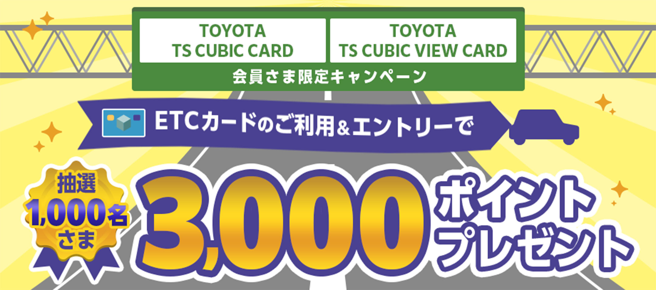 TOYOTA TS CUBIC CARD TOYOTA TS CUBIC VIEW CARD 会員さま限定キャンペーン ETCカードのご利用&エントリーで抽選1,000名さま 3,000ポイントプレゼント