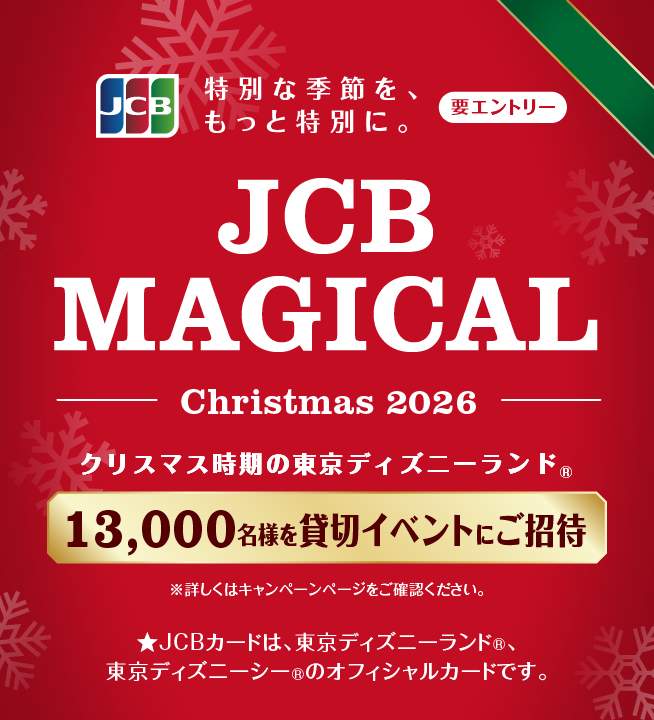 JCB 特別な季節を、もっと特別に。要エントリー JCB MAGICAL Christmas 2026 クリスマス時期の東京ディズニーランド(R)13,000名様を貸切イベントにご招待 ※詳しくはキャンペーンページをご確認ください。★JCBカードは、東京ディズニーランド(R)、東京ディズニーシー(R)のオフィシャルかーおです。