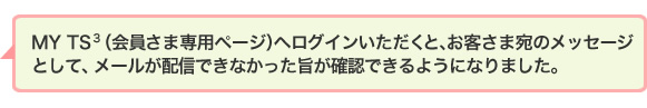 MYTS3(会員さま専用ページ)へログインいただくと、お客さま宛のメッセージとして、メールが配信できなかった旨が確認できるようになりました。