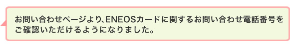 お問い合わせページより、ENEOSカードに関するお問い合わせ電話番号をご確認いただけるようになりました。