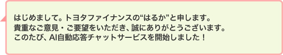 はじめまして。トヨタファイナンスの“はるか”と申します。貴重なご意見・ご要望をいただき、誠にありがとうございます。このたび、AI自動応答チャットサービスを開始しました!