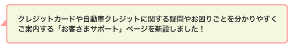クレジットカードや自動車クレジットに関する疑問やお困りごとを分かりやすくご案内する「お客さまサポート」ページを新設しました!