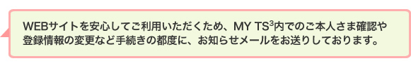 WEBサイトを安心してご利用いただくため、MY TS<sup>3</sup>内でのご本人さま確認や登録情報の変更など手続きの都度に、お知らせメールをお送りしております。