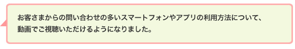 お客さまからの問い合わせの多いスマートフォンやアプリの利用方法について、動画でご視聴いただけるようになりました。