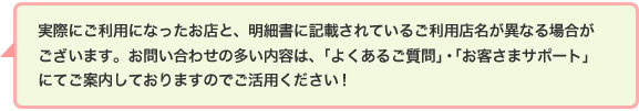 実際にご利用になったお店と、明細書のご利用店名に記載されているお店の名称が異なる場合がございます。お問い合わせの多い請求内容は、「よくあるご質問」・「お客さまサポート」にてご案内しておりますのでご活用ください!