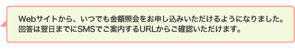 Webサイトから、いつでも金額照会をお申し込みいただけるようになりました。回答は翌日までにSMSでご案内するURLからご確認いただけます。