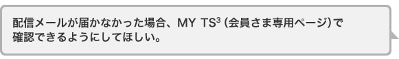 配信メールが届かなかった場合、MYTS3(会員さま専用ページ)で確認できるようにしてほしい。