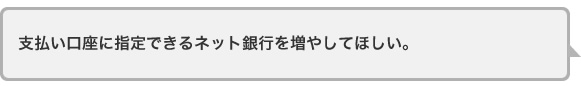 支払い口座に指定できるネット銀行を増やしてほしい。