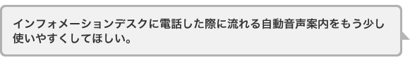 インフォメーションデスクに電話した際に流れる自動音声案内をもう少し使いやすくしてほしい。