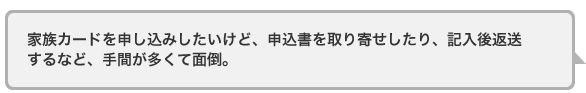家族カードを申し込みしたいけど、申込書を取り寄せしたり、記入後返送するなど、手間が多くて面倒。