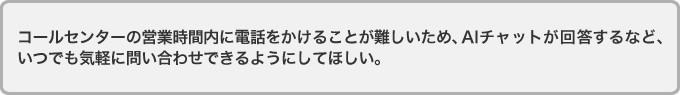 コールセンターの営業時間内に電話をかけることが難しいため、AIチャットが回答するなど、
いつでも気軽に問い合わせできるようにしてほしい。