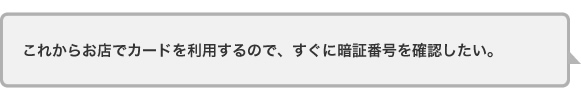 これからお店でカードを利用するので、すぐに暗証番号を確認したい。