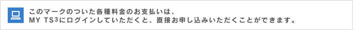このマークのついた各種料金のお支払いは、MY TS3にログインしていただくと、直接お申し込みいただくことができます。
