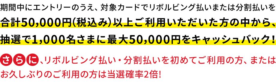 期間中にエントリーのうえ、対象カードでリボルビング払いまたは分割払いを合計50,000円(税込み)以上ご利用いただいた方の中から、抽選で1,000名さまに最大50,000円をキャッシュバック!さらに、リボルビング払い・分割払いを初めてご利用の方、またはお久しぶりのご利用の方は当選確率2倍!