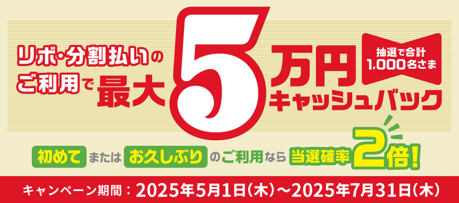 リボ・分割払いのご利用で抽選で合計1,000名さま 最大5万円キャッシュバック 初めてまたはお久しぶりのご利用なら当選確率2倍!キャンペーン期間:2025年5月1日(木)~2025年7月31日(木)