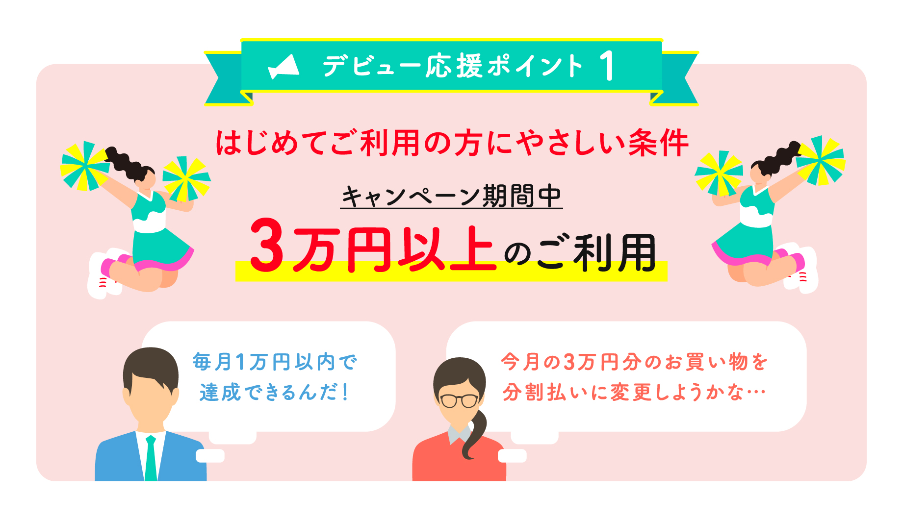デビュー応援ポイント1 はじめてご利用の方にやさしい条件 キャンペーン期間中 3万円以上のご利用 毎月1万円以内で達成できるんだ！今月の3万円分のお買い物を分割払いに変更しようかな…