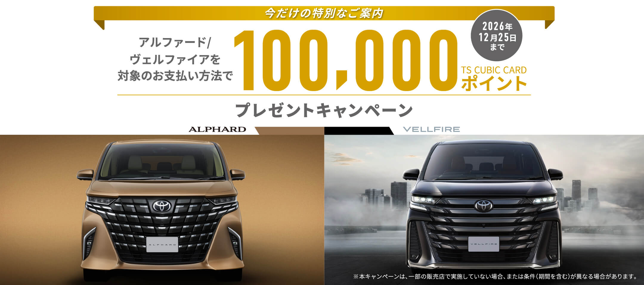 今だけの特別なご案内 アルファード/ ヴェルファイアを対象のお支払い方法で  100,000TS CUBIC CARDポイント プレゼントキャンペーン 2026年12月25日まで※本キャンペーンは、一部の販売店で実施していない場合、または条件(期間を含む)が異なる場合があります。