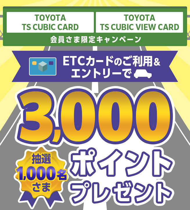 TOYOTA TS CUBIC CARD TOYOTA TS CUBIC VIEW CARD 会員さま限定キャンペーン ETCカードのご利用&エントリーで抽選1,000名さま 3,000ポイントプレゼント