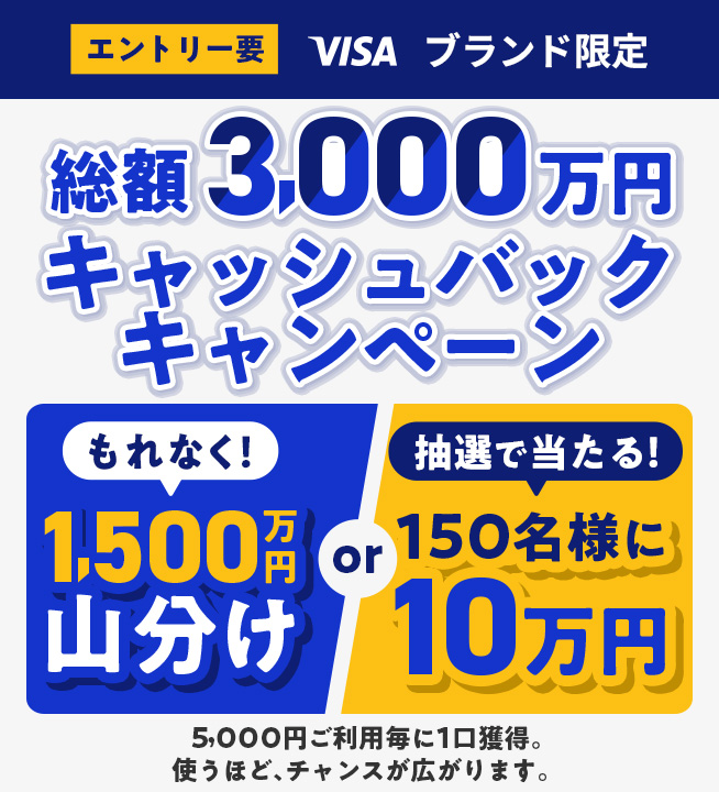 エントリー要 VISA ブランド限定 総額3,000万円キャッシュバックキャンペーン 選べる特典 もれなく！1,500万円山分けor抽選で当たる！150名様に10万円 5,000円ご利用毎に1口獲得。使うほど、チャンスが広がります。