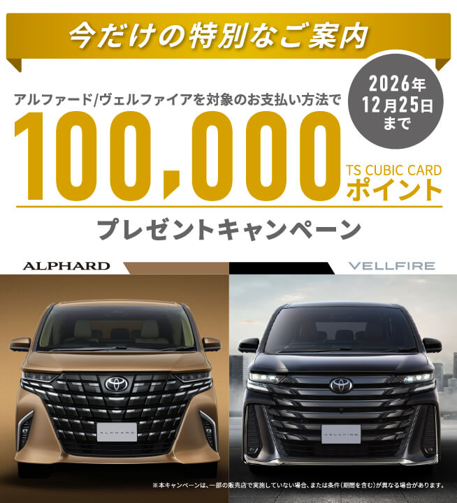 今だけの特別なご案内 アルファード/ ヴェルファイアを対象のお支払い方法で  100,000TS CUBIC CARDポイント プレゼントキャンペーン 2026年12月25日まで※本キャンペーンは、一部の販売店で実施していない場合、または条件(期間を含む)が異なる場合があります。